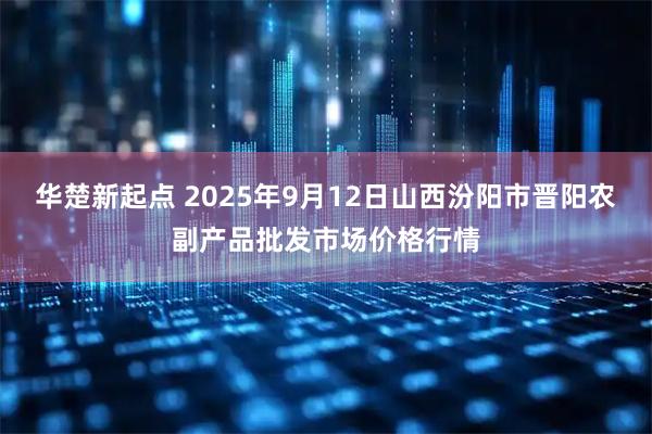 华楚新起点 2025年9月12日山西汾阳市晋阳农副产品批发市场价格行情
