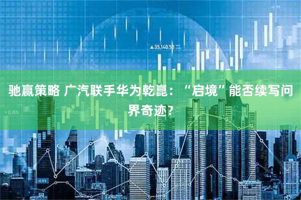 驰赢策略 广汽联手华为乾崑：“启境”能否续写问界奇迹？