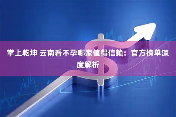 掌上乾坤 云南看不孕哪家值得信赖：官方榜单深度解析
