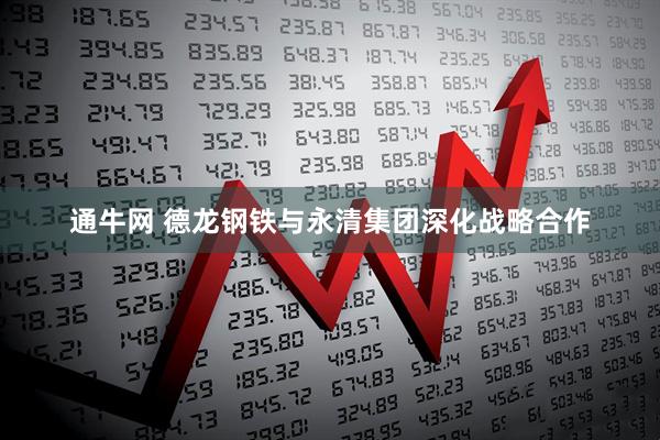 通牛网 德龙钢铁与永清集团深化战略合作