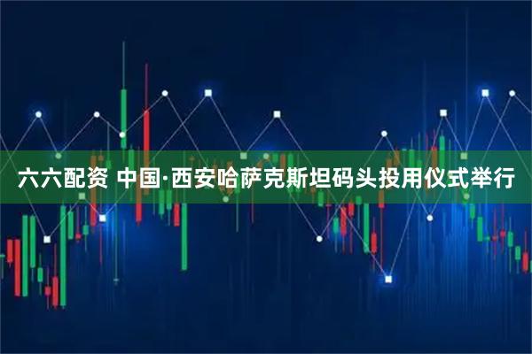 六六配资 中国·西安哈萨克斯坦码头投用仪式举行