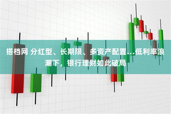 搭档网 分红型、长期限、多资产配置…低利率浪潮下，银行理财如此破局