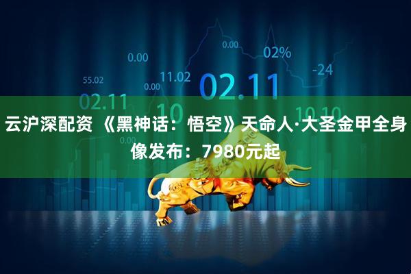 云沪深配资 《黑神话：悟空》天命人·大圣金甲全身像发布：7980元起