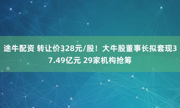 途牛配资 转让价328元/股!大牛股董事长拟套现37.49亿元 29家机构抢筹