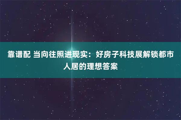 靠谱配 当向往照进现实:好房子科技展解锁都市人居的理想答案