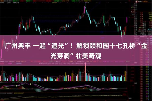广州典丰 一起“追光”!解锁颐和园十七孔桥“金光穿洞”壮美奇观