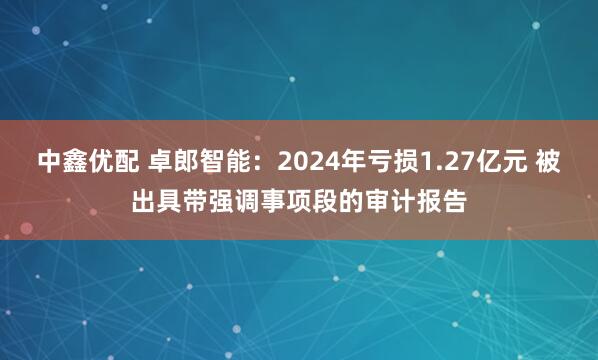 中鑫优配 卓郎智能：2024年亏损1.27亿元 被出具带强调事项段的审计报告