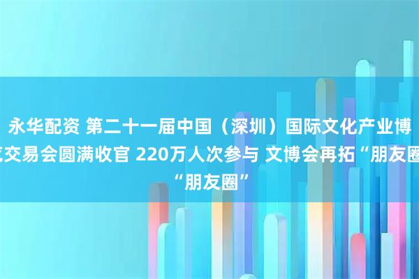 永华配资 第二十一届中国（深圳）国际文化产业博览交易会圆满收官 220万人次参与 文博会再拓“朋友圈”