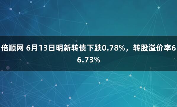 倍顺网 6月13日明新转债下跌0.78%，转股溢价率66.73%