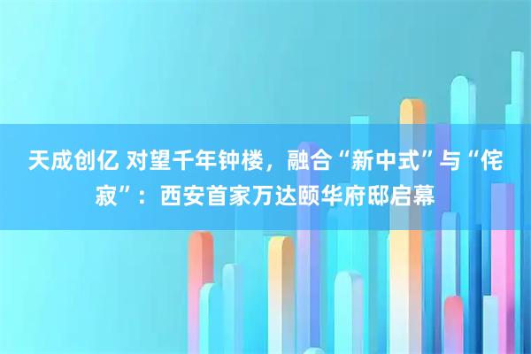 天成创亿 对望千年钟楼，融合“新中式”与“侘寂”：西安首家万达颐华府邸启幕