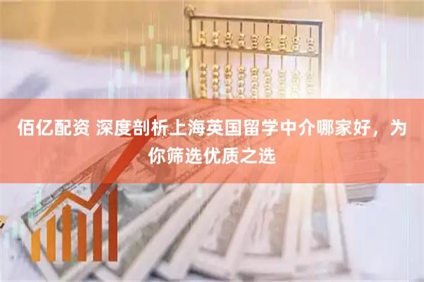 佰亿配资 深度剖析上海英国留学中介哪家好，为你筛选优质之选