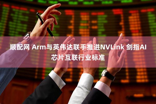 顺配网 Arm与英伟达联手推进NVLink 剑指AI芯片互联行业标准