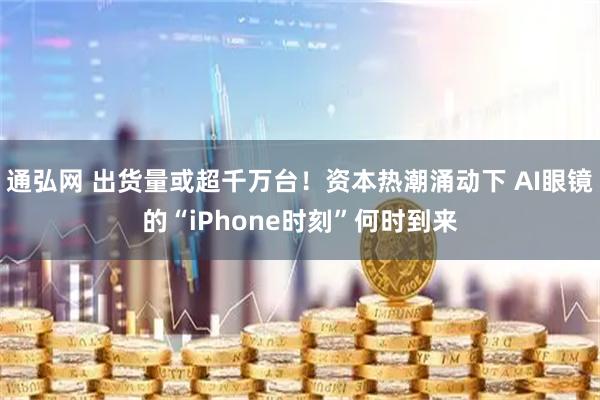 通弘网 出货量或超千万台!资本热潮涌动下 AI眼镜的“iPhone时刻”何时到来