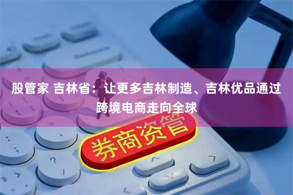 股管家 吉林省：让更多吉林制造、吉林优品通过跨境电商走向全球