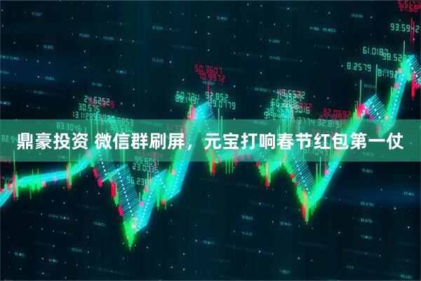 鼎豪投资 微信群刷屏,元宝打响春节红包第一仗