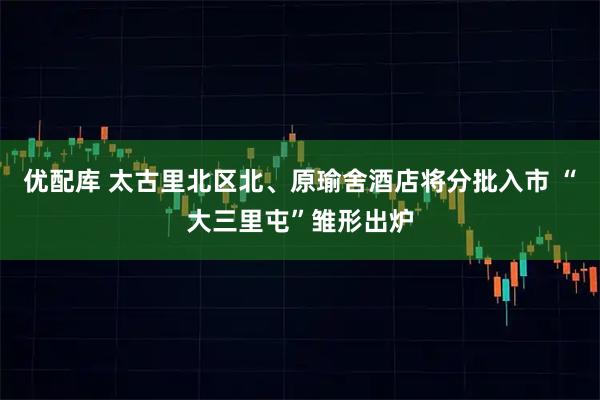 优配库 太古里北区北、原瑜舍酒店将分批入市 “大三里屯”雏形出炉